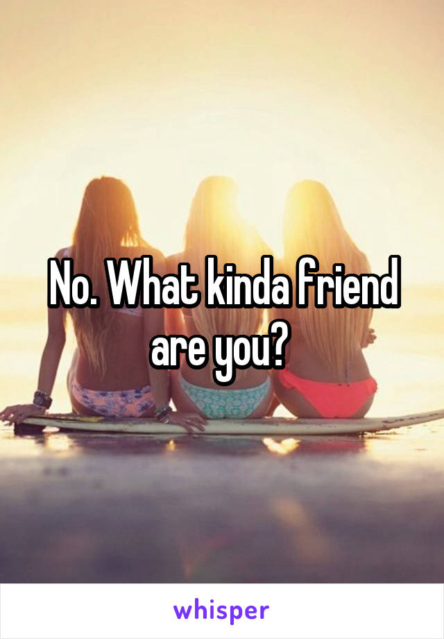 No. What kinda friend are you? 