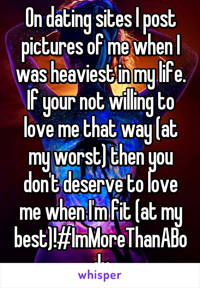 On dating sites I post pictures of me when I was heaviest in my life. If your not willing to love me that way (at my worst) then you don't deserve to love me when I'm fit (at my best)!#ImMoreThanABody