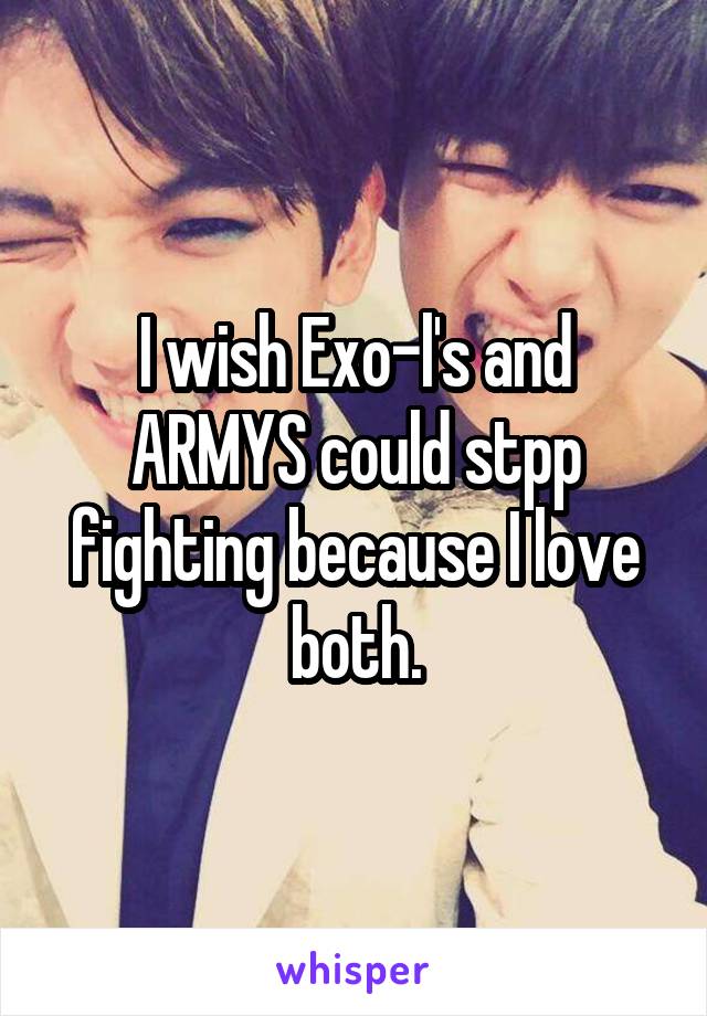 I wish Exo-l's and ARMYS could stpp fighting because I love both.