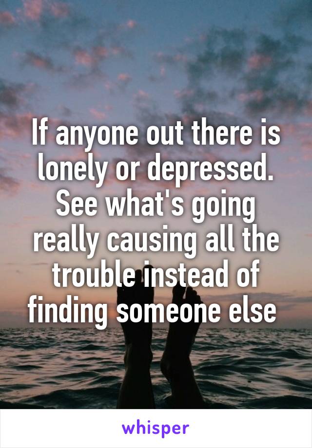 If anyone out there is lonely or depressed. See what's going really causing all the trouble instead of finding someone else 