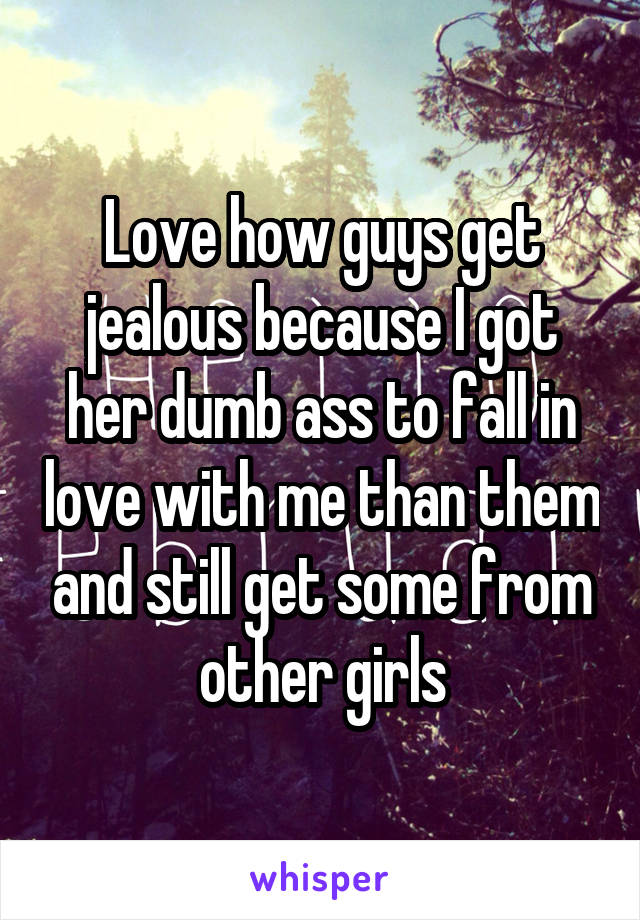 Love how guys get jealous because I got her dumb ass to fall in love with me than them and still get some from other girls