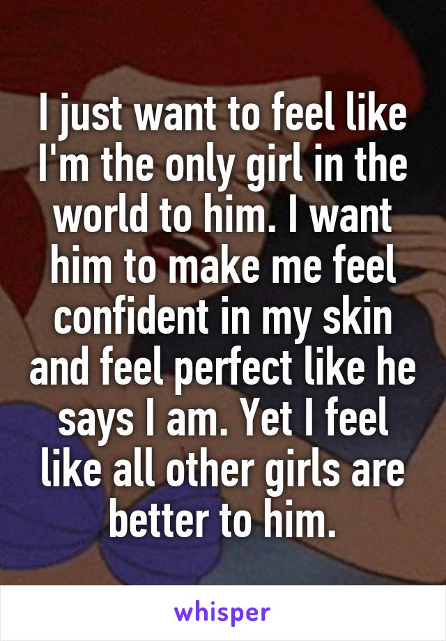 I just want to feel like I'm the only girl in the world to him. I want him to make me feel confident in my skin and feel perfect like he says I am. Yet I feel like all other girls are better to him.