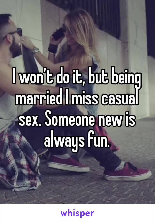 I won’t do it, but being married I miss casual sex. Someone new is always fun.