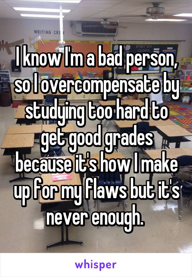 I know I'm a bad person, so I overcompensate by studying too hard to get good grades because it's how I make up for my flaws but it's never enough. 