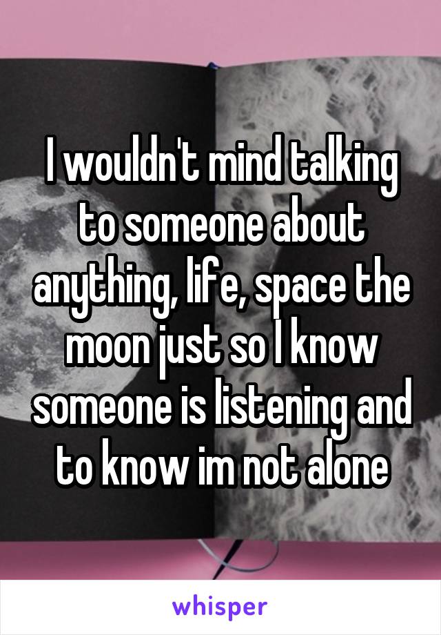 I wouldn't mind talking to someone about anything, life, space the moon just so I know someone is listening and to know im not alone