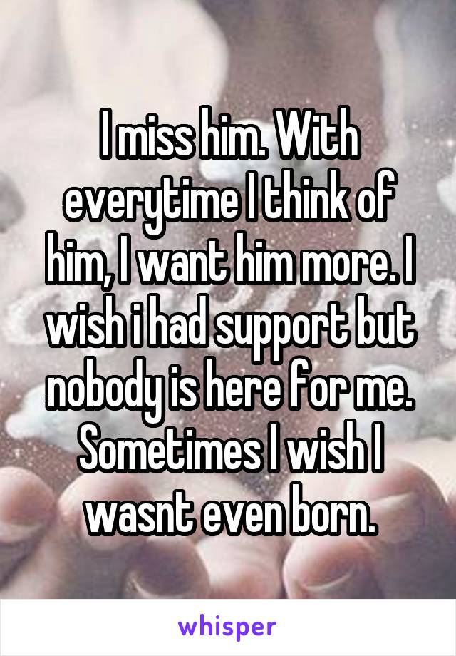 I miss him. With everytime I think of him, I want him more. I wish i had support but nobody is here for me. Sometimes I wish I wasnt even born.