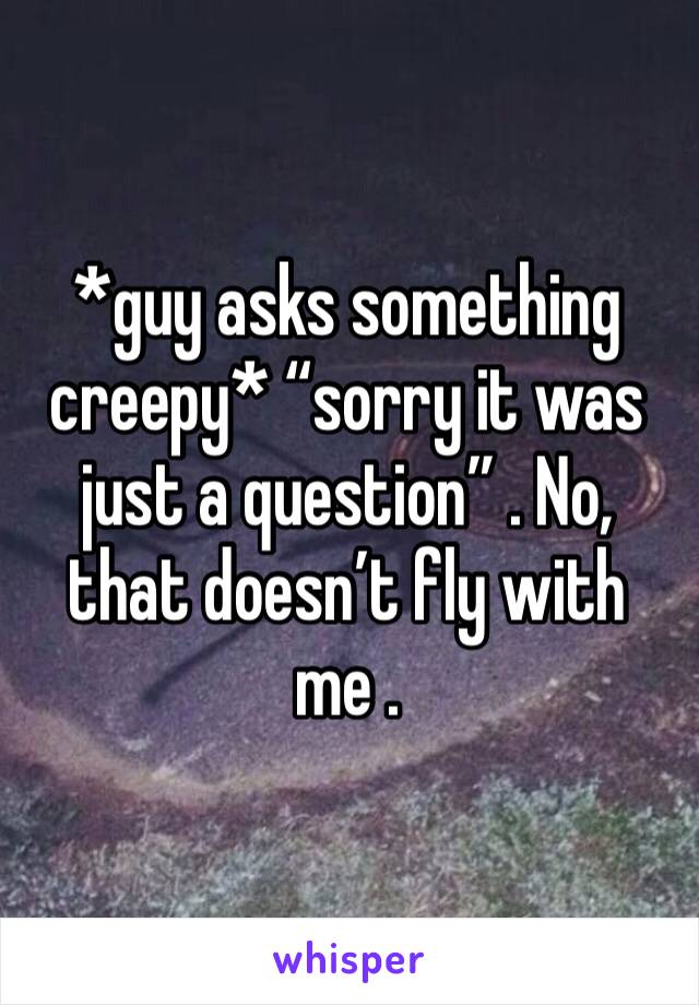 *guy asks something creepy* “sorry it was just a question” . No, that doesn’t fly with me .
