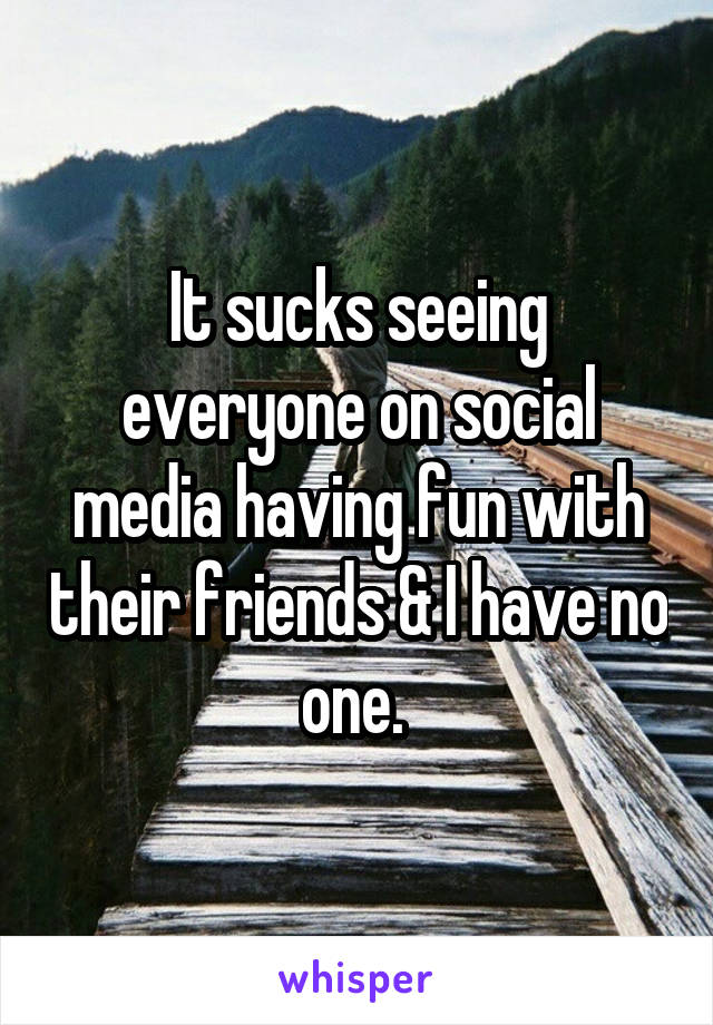 It sucks seeing everyone on social media having fun with their friends & I have no one. 