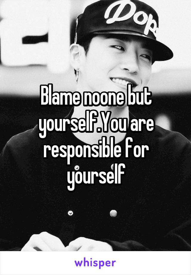 Blame noone but yourself.You are responsible for yourself