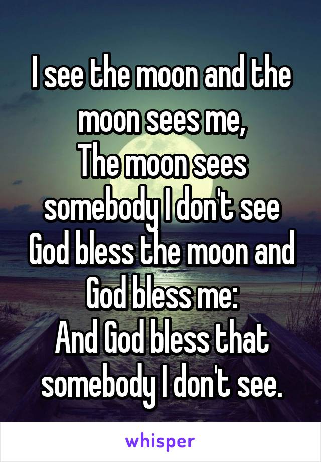 I see the moon and the moon sees me,
The moon sees somebody I don't see
God bless the moon and God bless me:
And God bless that somebody I don't see.