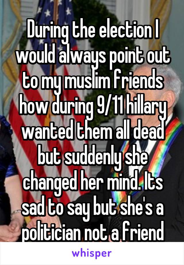 During the election I would always point out to my muslim friends how during 9/11 hillary wanted them all dead but suddenly she changed her mind. Its sad to say but she's a politician not a friend