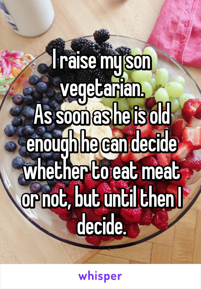 I raise my son vegetarian.
As soon as he is old enough he can decide whether to eat meat or not, but until then I decide.