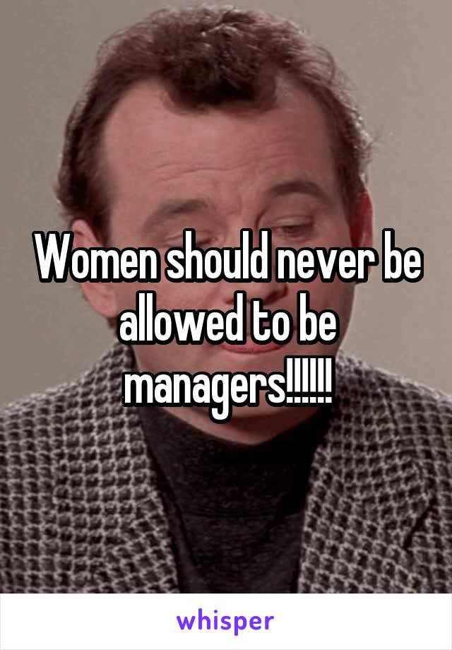 Women should never be allowed to be managers!!!!!!