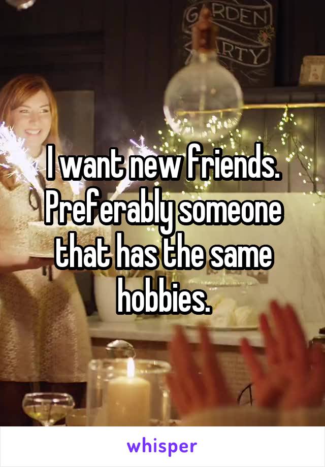 I want new friends.
Preferably someone that has the same hobbies.