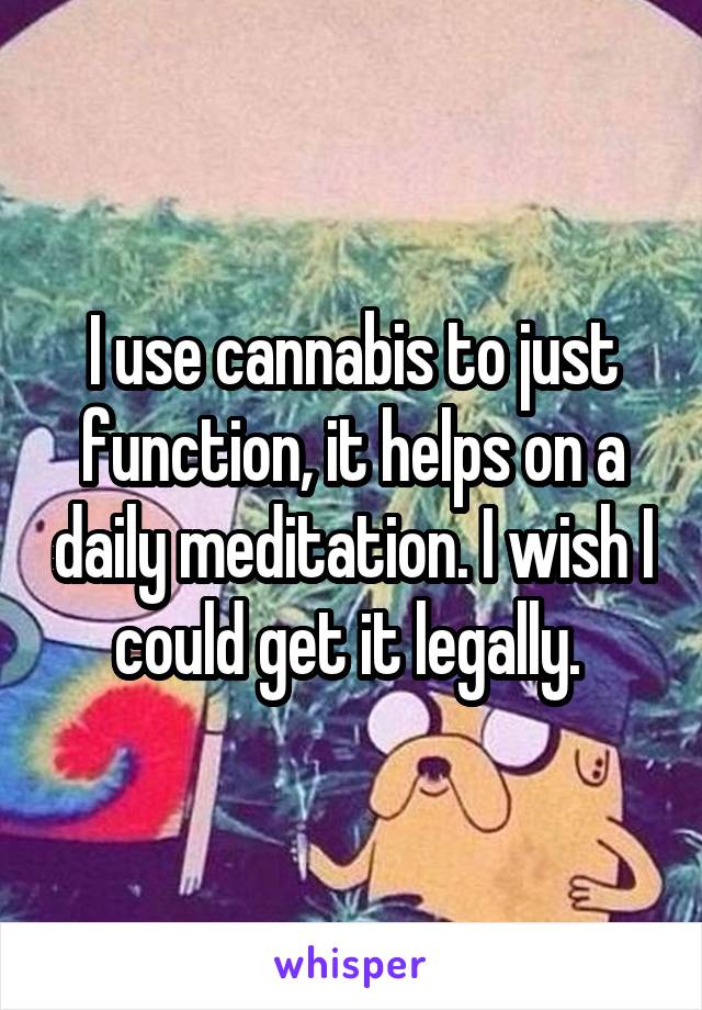 I use cannabis to just function, it helps on a daily meditation. I wish I could get it legally. 
