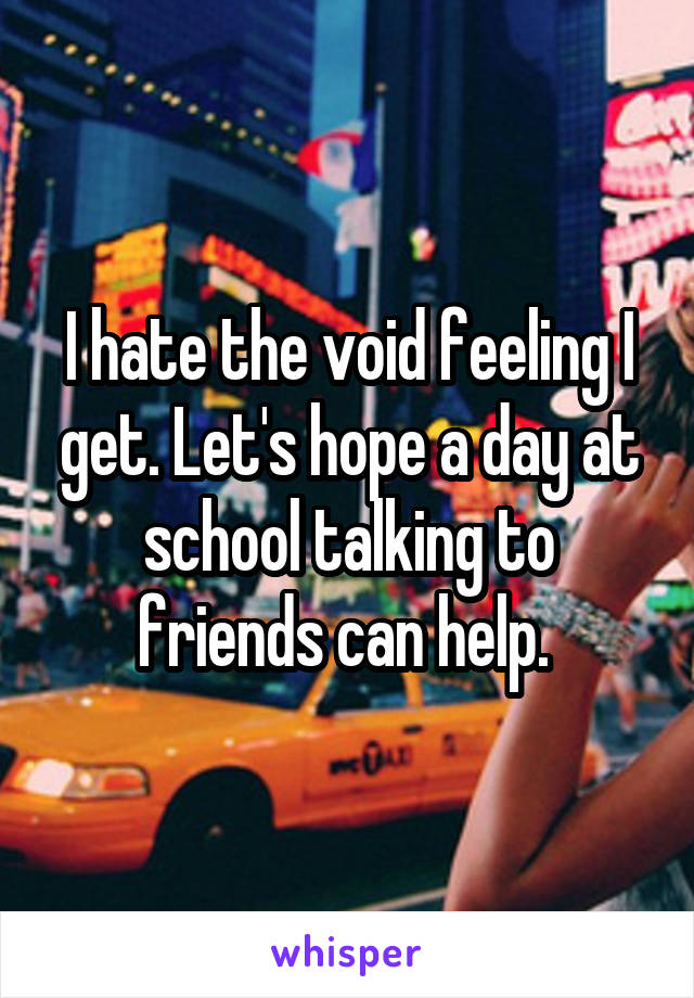 I hate the void feeling I get. Let's hope a day at school talking to friends can help. 