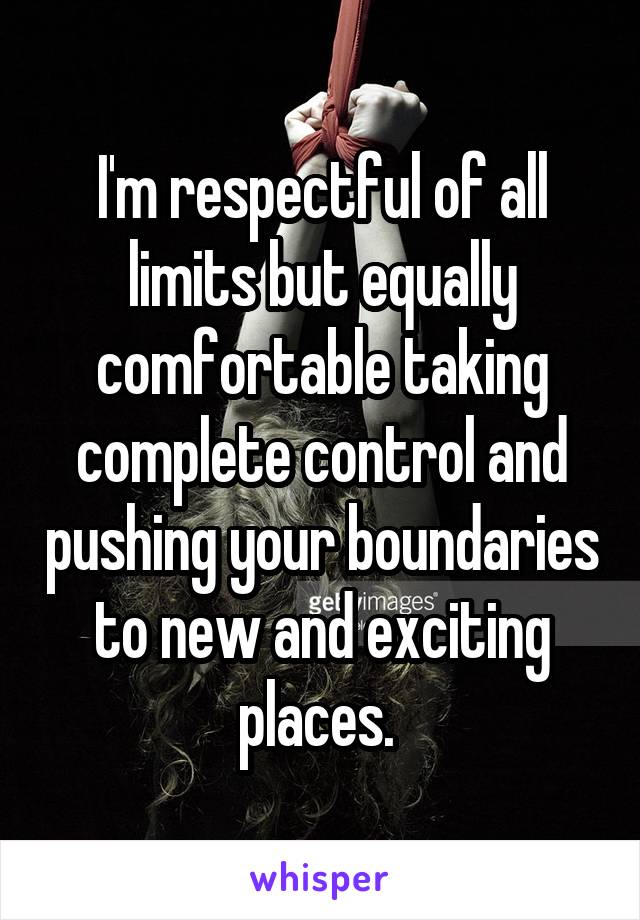 I'm respectful of all limits but equally comfortable taking complete control and pushing your boundaries to new and exciting places. 