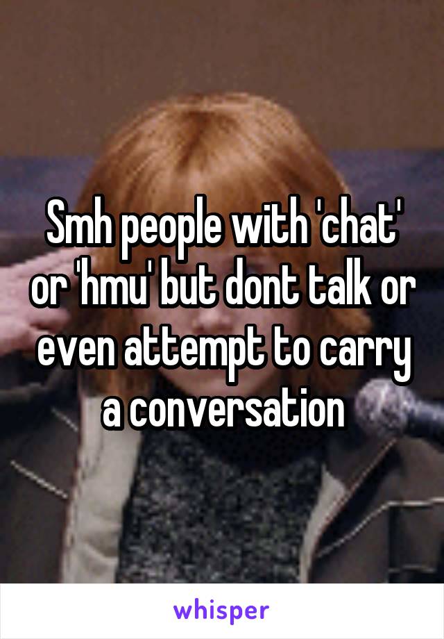 Smh people with 'chat' or 'hmu' but dont talk or even attempt to carry a conversation