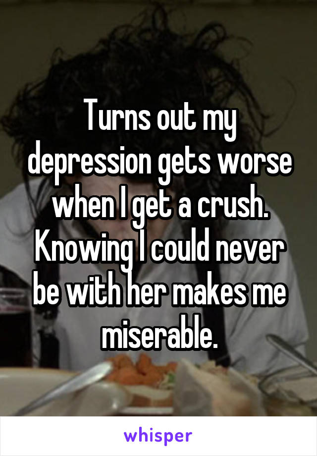 Turns out my depression gets worse when I get a crush. Knowing I could never be with her makes me miserable.