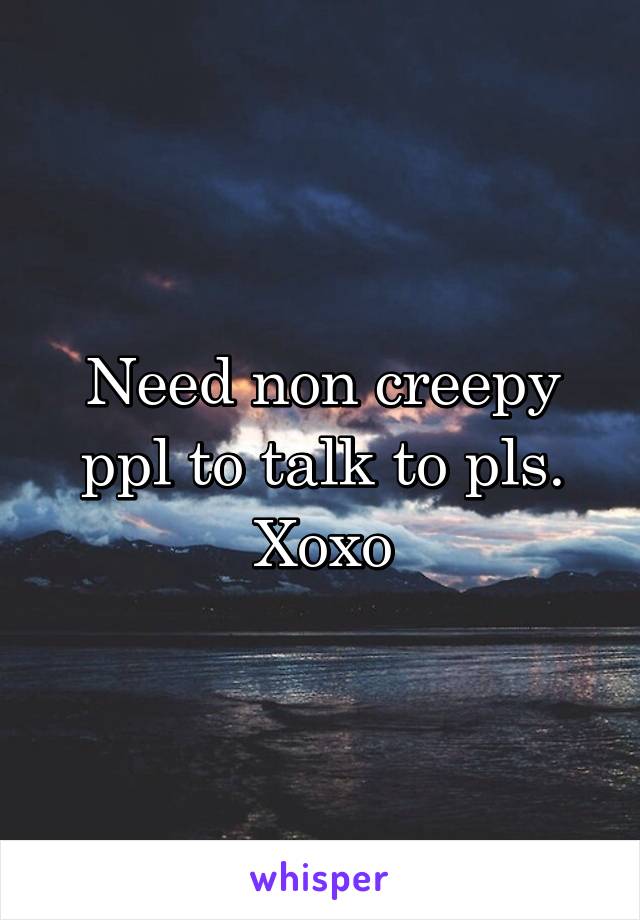 Need non creepy ppl to talk to pls. Xoxo