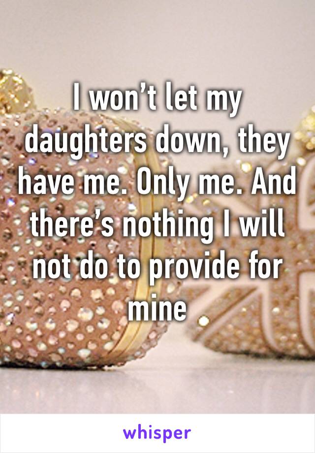 I won’t let my daughters down, they have me. Only me. And there’s nothing I will not do to provide for mine