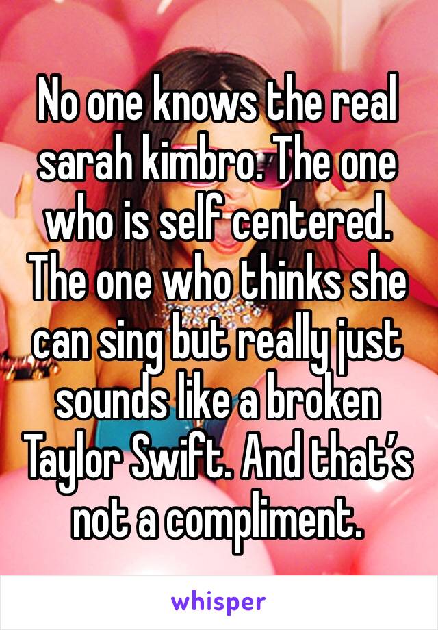 No one knows the real sarah kimbro. The one who is self centered. The one who thinks she can sing but really just sounds like a broken Taylor Swift. And that’s not a compliment. 