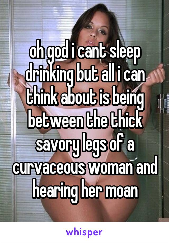 oh god i cant sleep drinking but all i can think about is being between the thick savory legs of a curvaceous woman and hearing her moan