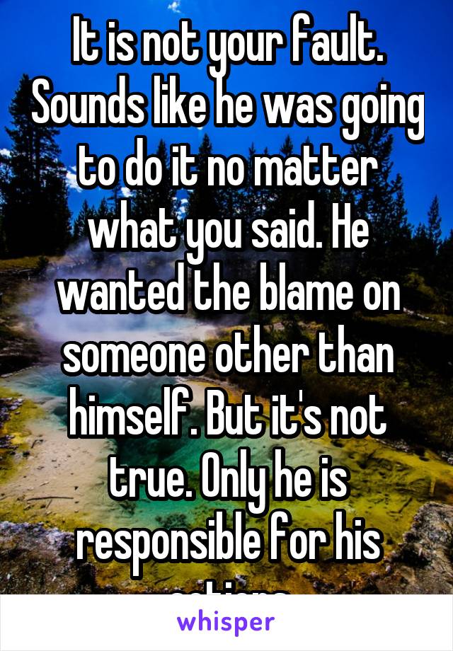 It is not your fault. Sounds like he was going to do it no matter what you said. He wanted the blame on someone other than himself. But it's not true. Only he is responsible for his actions