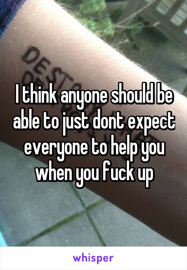I think anyone should be able to just dont expect everyone to help you when you fuck up