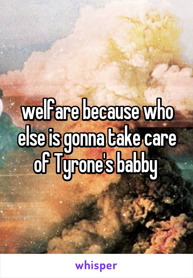 welfare because who else is gonna take care of Tyrone's babby 