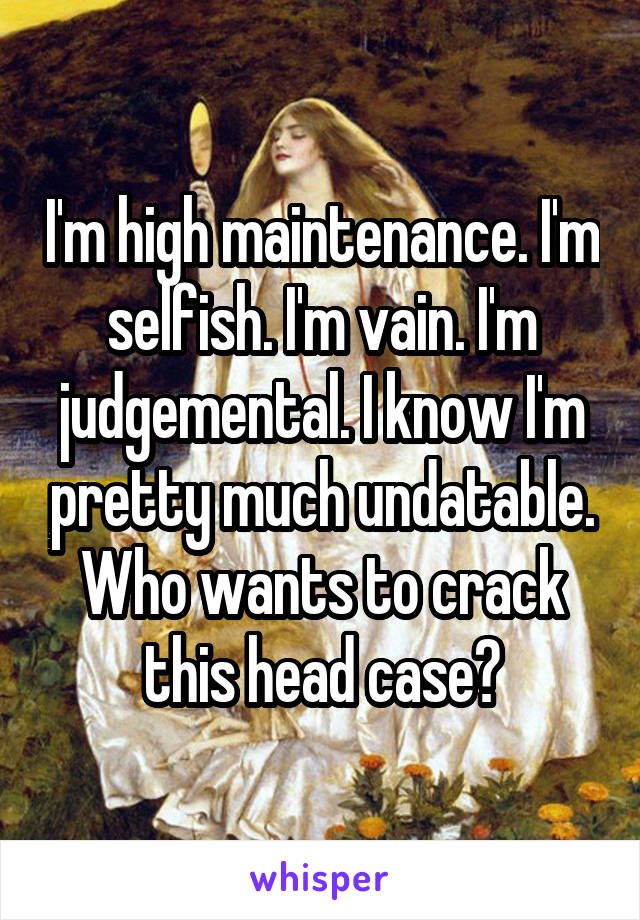 I'm high maintenance. I'm selfish. I'm vain. I'm judgemental. I know I'm pretty much undatable. Who wants to crack this head case?