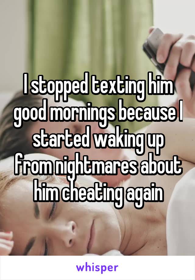 I stopped texting him good mornings because I started waking up from nightmares about him cheating again