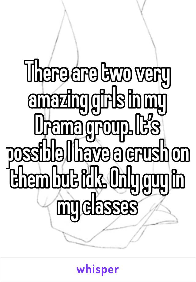 There are two very amazing girls in my Drama group. It’s possible I have a crush on them but idk. Only guy in my classes 