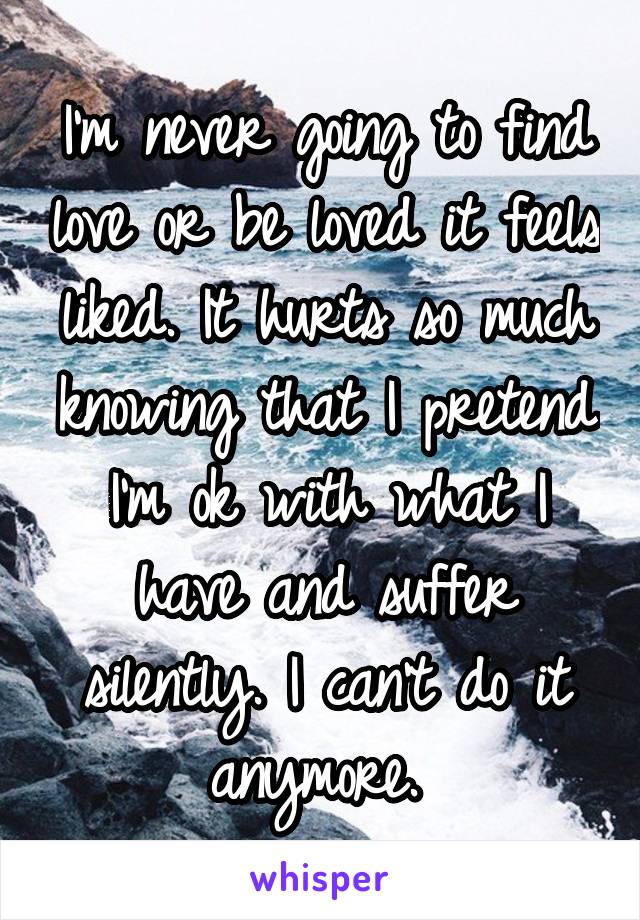 I'm never going to find love or be loved it feels liked. It hurts so much knowing that I pretend I'm ok with what I have and suffer silently. I can't do it anymore. 