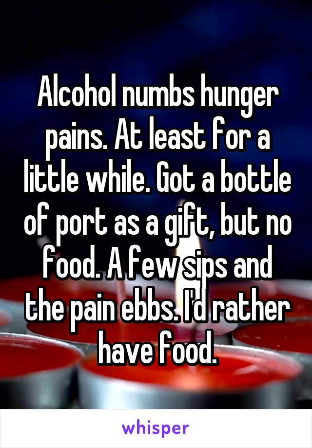 Alcohol numbs hunger pains. At least for a little while. Got a bottle of port as a gift, but no food. A few sips and the pain ebbs. I'd rather have food.