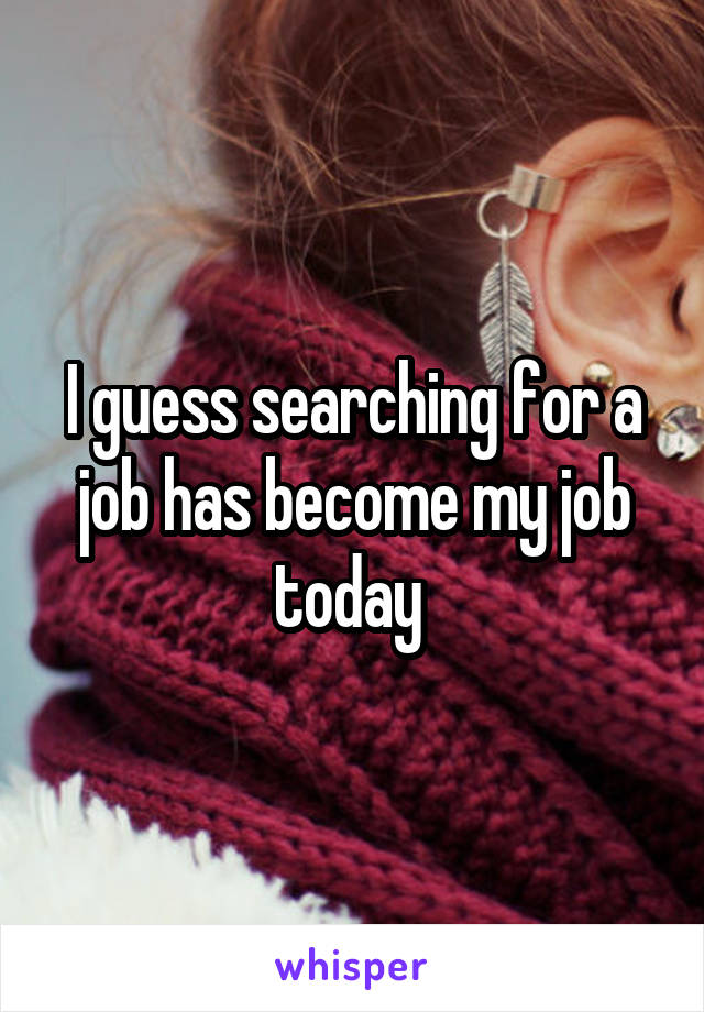 I guess searching for a job has become my job today 