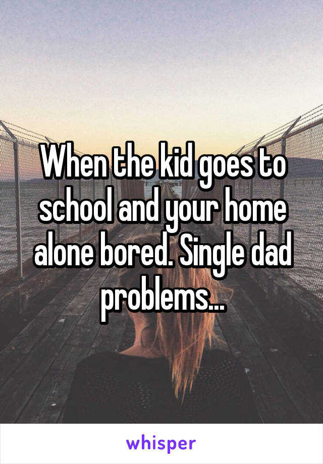 When the kid goes to school and your home alone bored. Single dad problems...