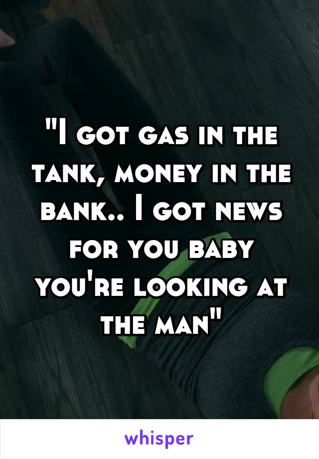 "I got gas in the tank, money in the bank.. I got news for you baby you're looking at the man"