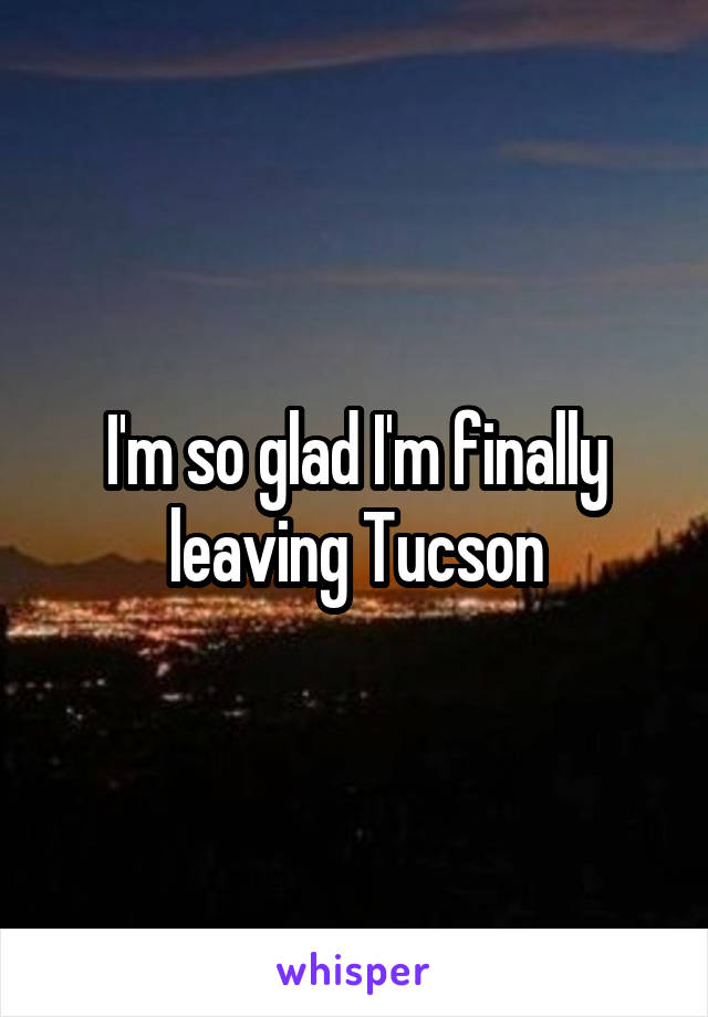 I'm so glad I'm finally leaving Tucson