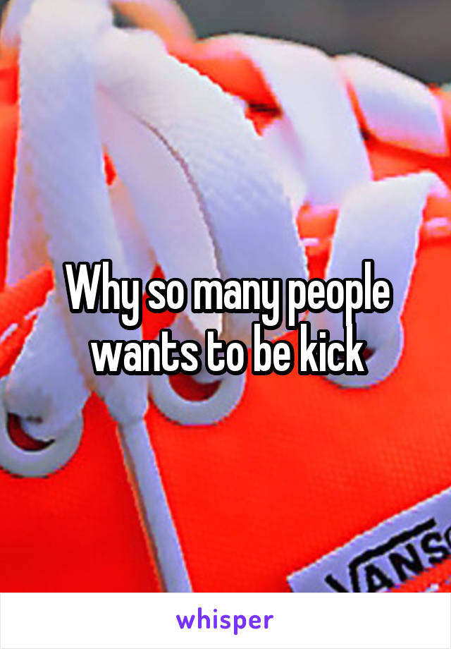 Why so many people wants to be kick
