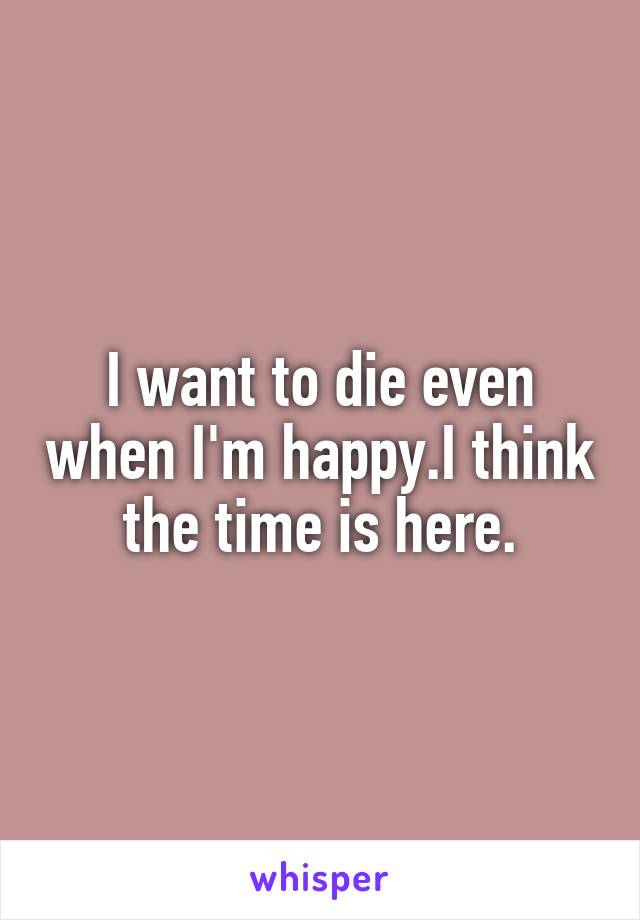 I want to die even when I'm happy.I think the time is here.