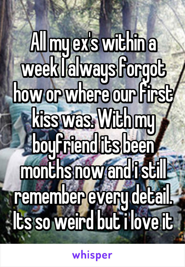 All my ex's within a week I always forgot how or where our first kiss was. With my boyfriend its been months now and i still remember every detail. Its so weird but i love it