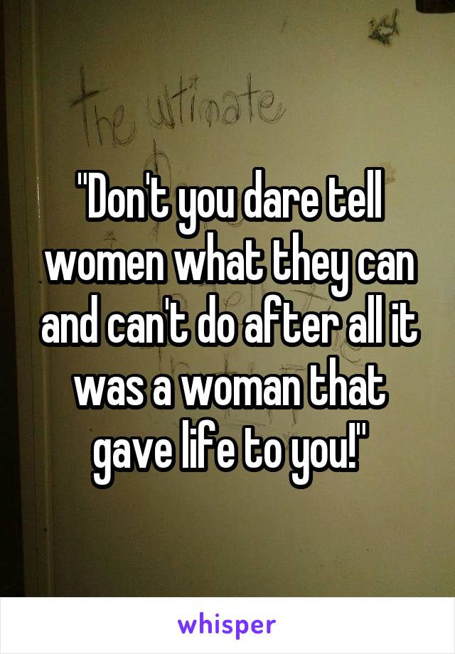 "Don't you dare tell women what they can and can't do after all it was a woman that gave life to you!"