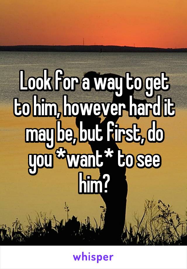 Look for a way to get to him, however hard it may be, but first, do you *want* to see him?