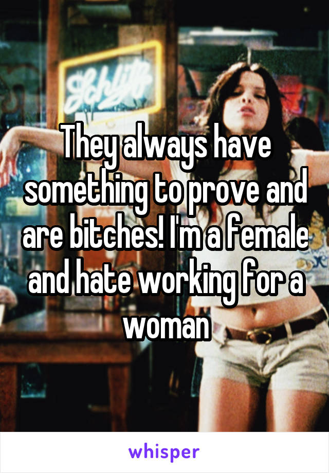 They always have something to prove and are bitches! I'm a female and hate working for a woman