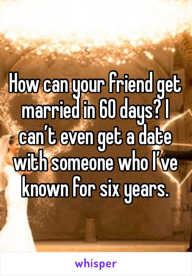 How can your friend get married in 60 days? I can’t even get a date with someone who I’ve known for six years. 