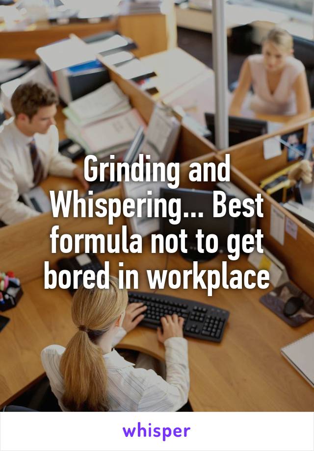 Grinding and Whispering... Best formula not to get bored in workplace