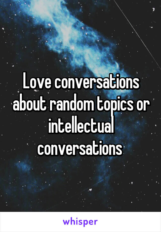 Love conversations about random topics or intellectual conversations 