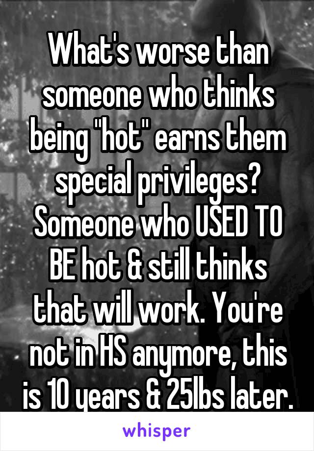 What's worse than someone who thinks being "hot" earns them special privileges? Someone who USED TO BE hot & still thinks that will work. You're not in HS anymore, this is 10 years & 25lbs later.