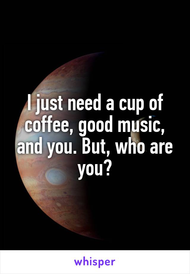 I just need a cup of coffee, good music, and you. But, who are you?